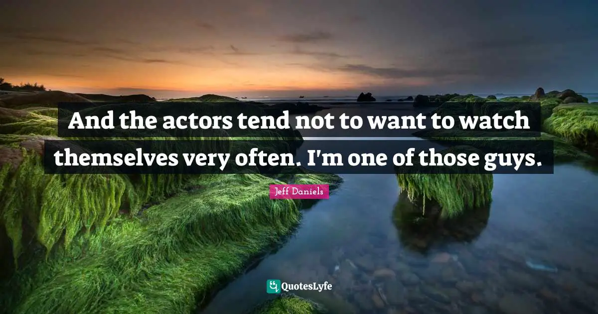 And the actors tend not to want to watch themselves very often. I'm one of those guys.