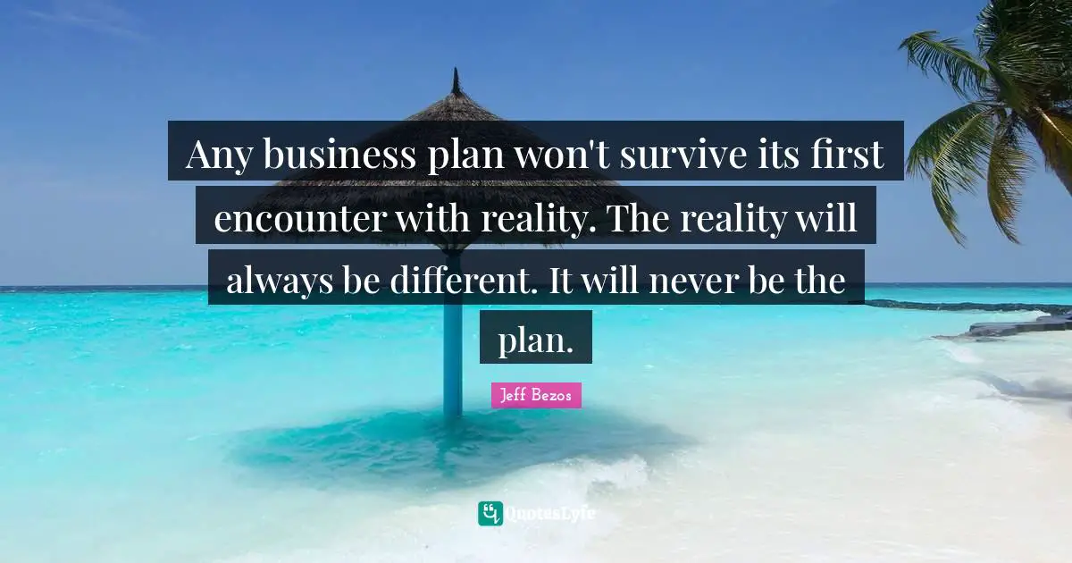 Any business plan won't survive its first encounter with reality. The reality will always be different. It will never be the plan.