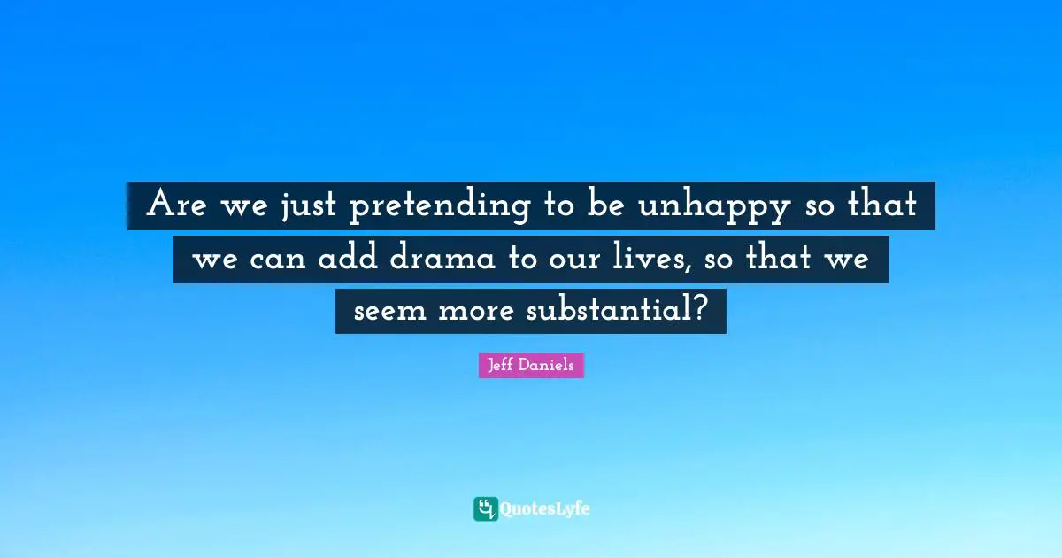 Are we just pretending to be unhappy so that we can add drama to our lives, so that we seem more substantial?