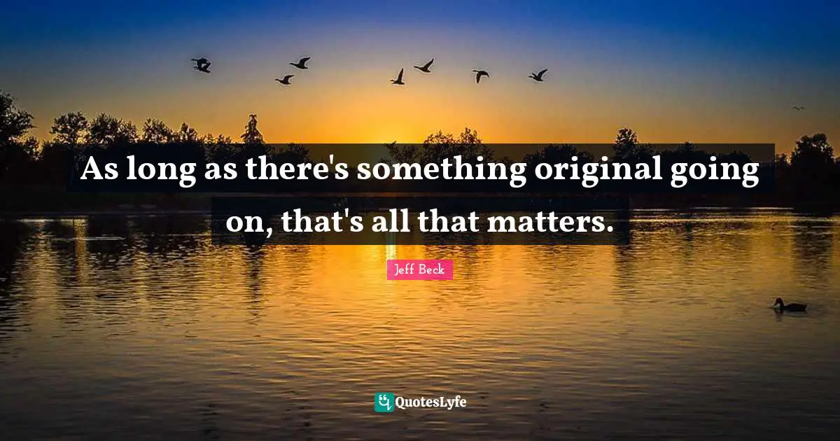 Jeff Beck Quotes: "As long as there's something original going on, that's all that matters."