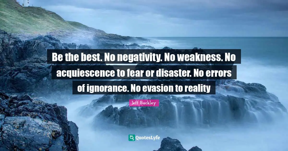 Jeff Buckley Quotes: "Be the best. No negativity. No weakness. No acquiescence to fear or disaster. No errors of ignorance. No evasion to reality"