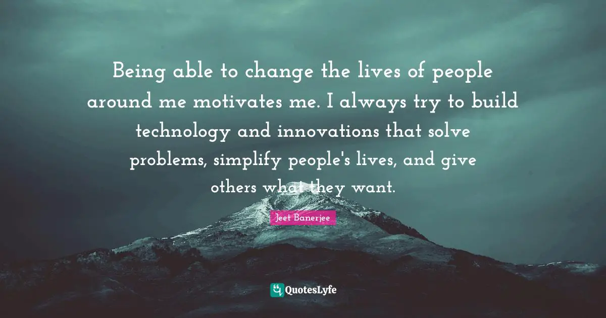 Being able to change the lives of people around me motivates me. I always try to build technology and innovations that solve problems, simplify people's lives, and give others what they want.