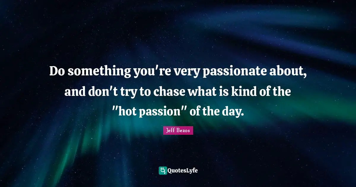 Do something you're very passionate about, and don't try to chase what is kind of the "hot passion" of the day.