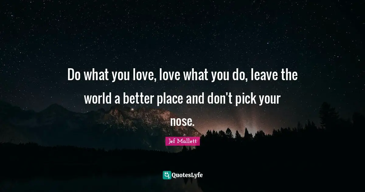 Do what you love, love what you do, leave the world a better place and don't pick your nose.
