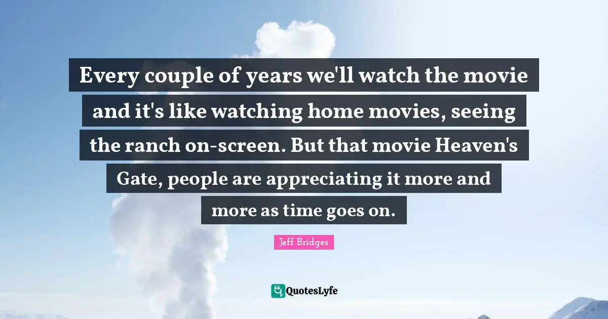 Every couple of years we'll watch the movie and it's like watching home movies, seeing the ranch on-screen. But that movie Heaven's Gate, people are appreciating it more and more as time goes on.