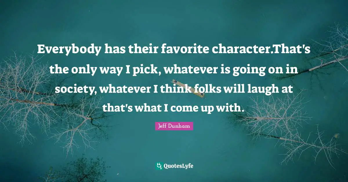 Everybody has their favorite character.That's the only way I pick, whatever is going on in society, whatever I think folks will laugh at that's what I come up with.
