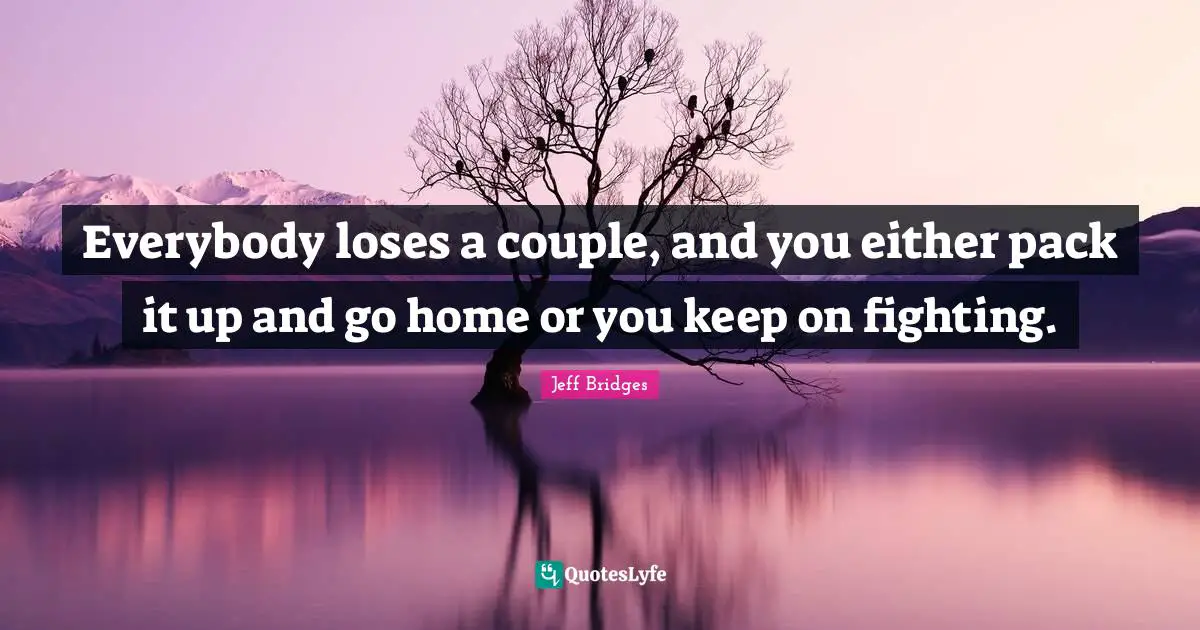 Everybody loses a couple, and you either pack it up and go home or you keep on fighting.