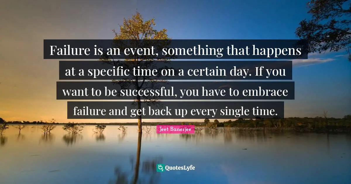 Failure is an event, something that happens at a specific time on a certain day. If you want to be successful, you have to embrace failure and get back up every single time.