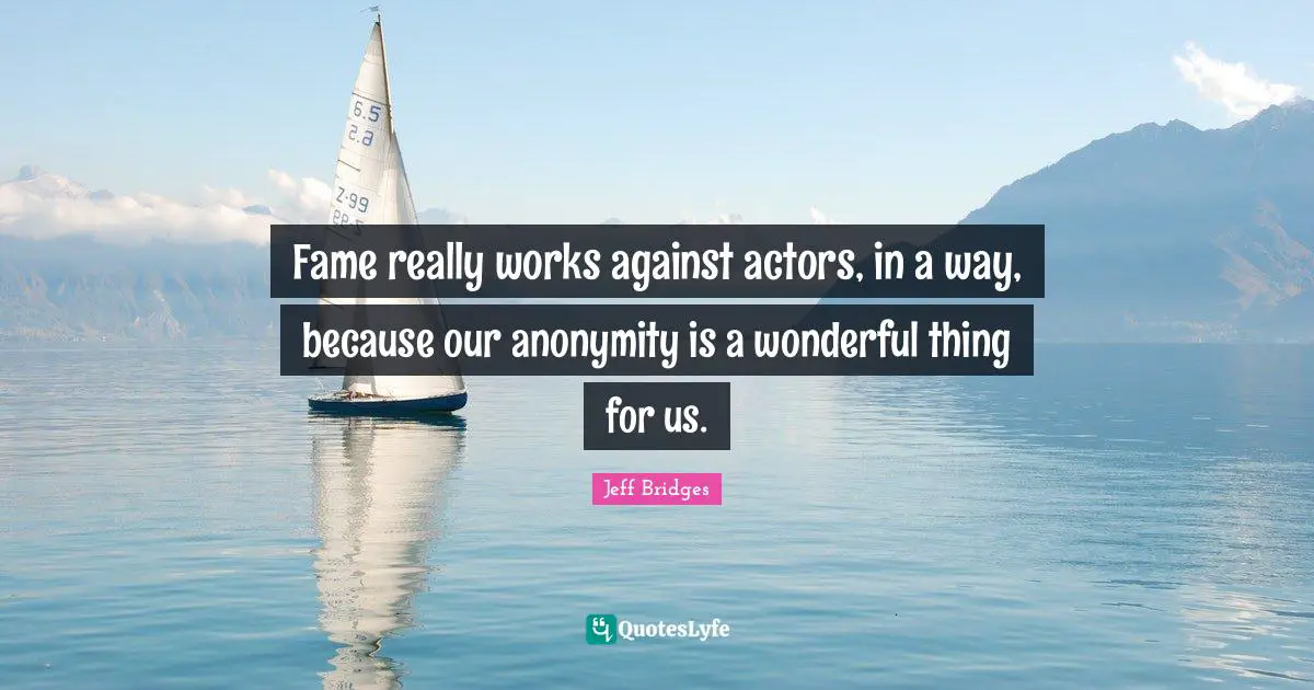 Fame really works against actors, in a way, because our anonymity is a wonderful thing for us.