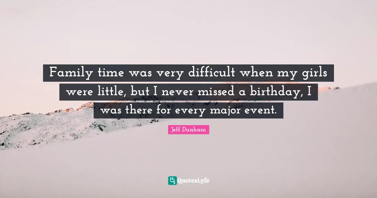 Family time was very difficult when my girls were little, but I never missed a birthday, I was there for every major event.
