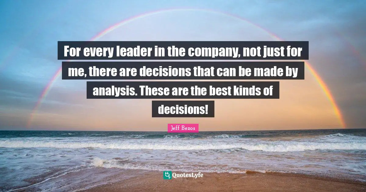 For every leader in the company, not just for me, there are decisions that can be made by analysis. These are the best kinds of decisions!