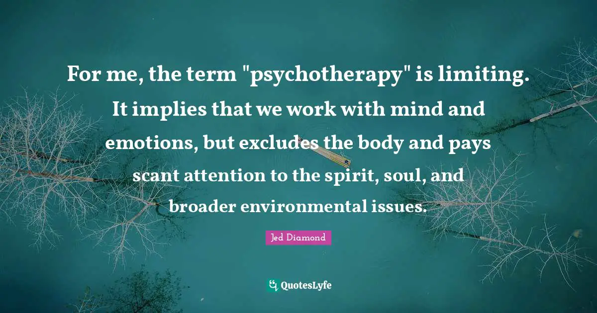 For me, the term "psychotherapy" is limiting. It implies that we work with mind and emotions, but excludes the body and pays scant attention to the spirit, soul, and broader environmental issues.