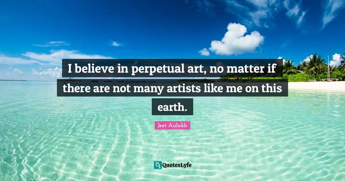 I believe in perpetual art, no matter if there are not many artists like me on this earth.