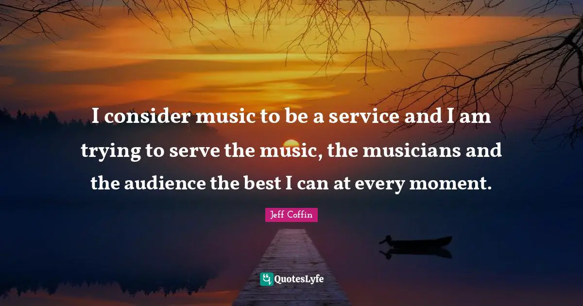 I consider music to be a service and I am trying to serve the music, the musicians and the audience the best I can at every moment.