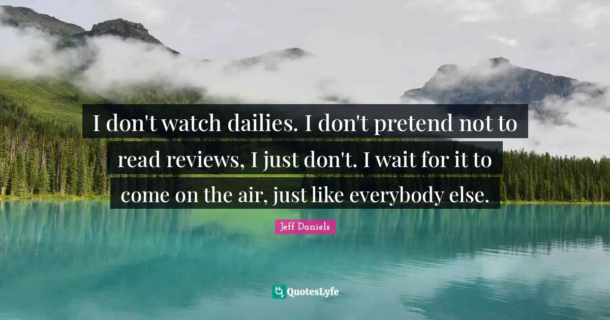 I don't watch dailies. I don't pretend not to read reviews, I just don't. I wait for it to come on the air, just like everybody else.