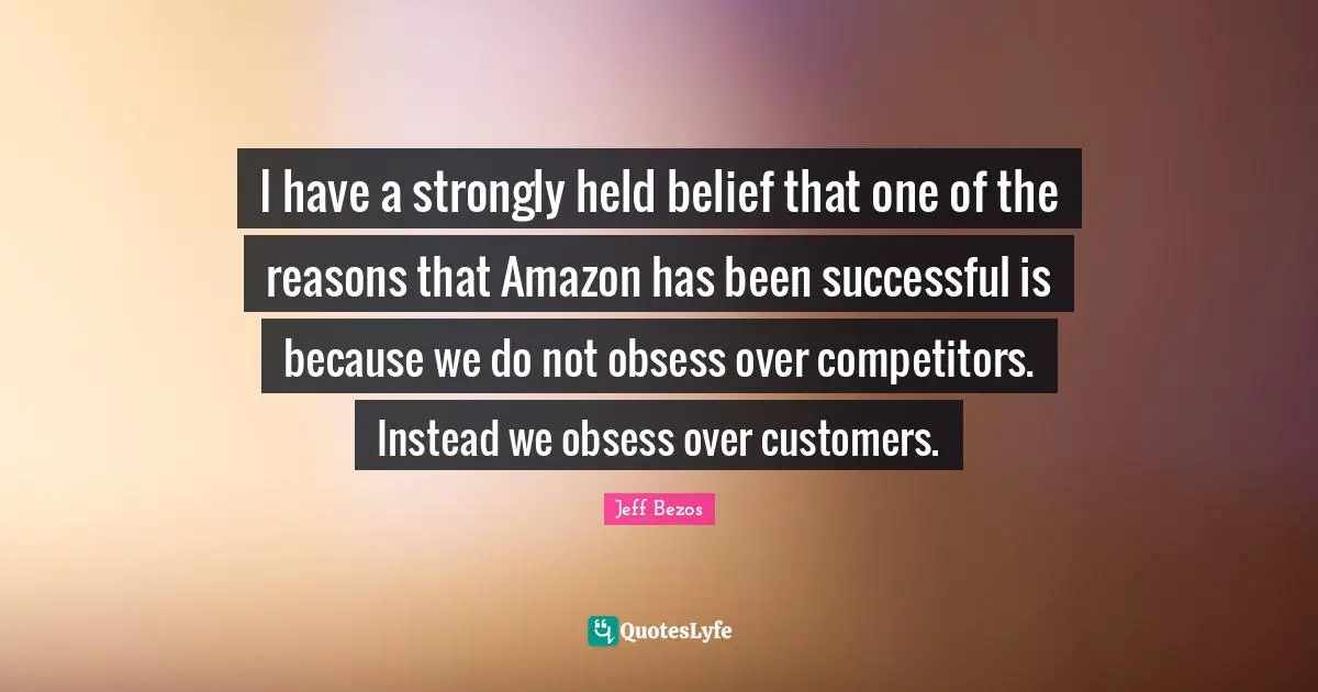 I have a strongly held belief that one of the reasons that Amazon has been successful is because we do not obsess over competitors. Instead we obsess over customers.