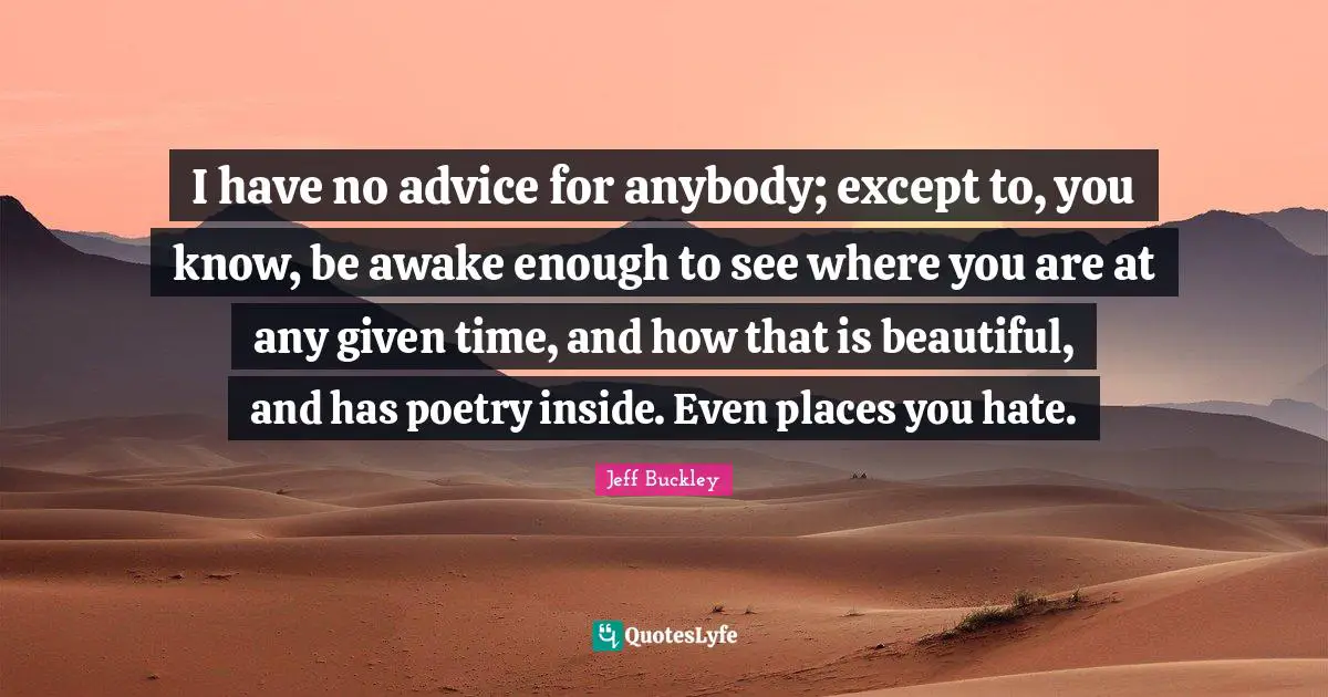 Awake Quotes: "I have no advice for anybody; except to, you know, be awake enough to see where you are at any given time, and how that is beautiful, and has poetry inside. Even places you hate."