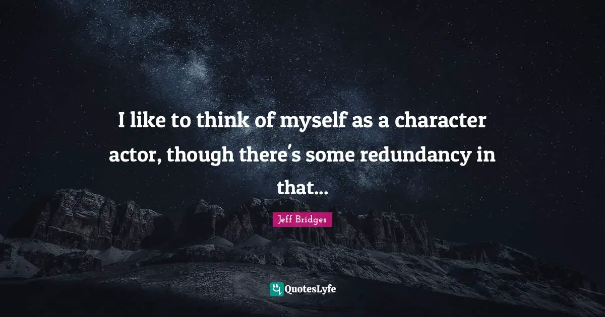 I like to think of myself as a character actor, though there's some redundancy in that...