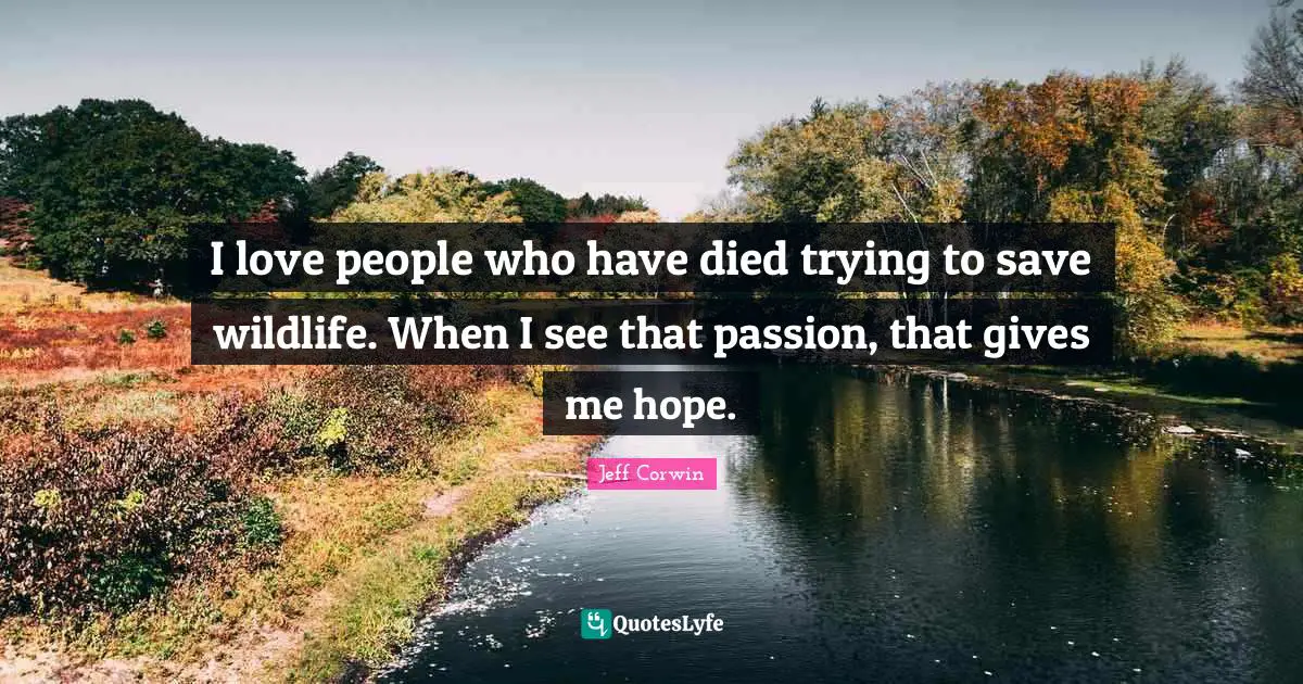 I love people who have died trying to save wildlife. When I see that passion, that gives me hope.