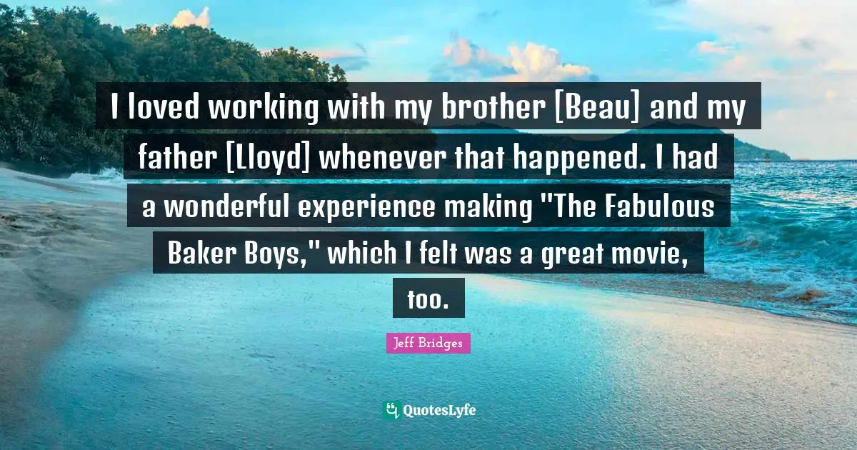 I loved working with my brother [Beau] and my father [Lloyd] whenever that happened. I had a wonderful experience making "The Fabulous Baker Boys," which I felt was a great movie, too.