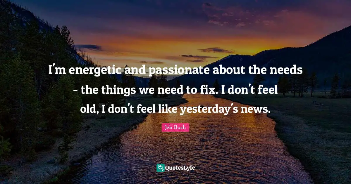 I'm energetic and passionate about the needs - the things we need to fix. I don't feel old, I don't feel like yesterday's news.