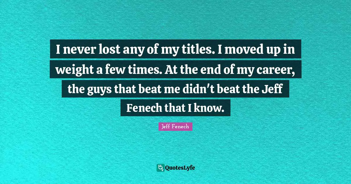 I never lost any of my titles. I moved up in weight a few times. At the end of my career, the guys that beat me didn't beat the Jeff Fenech that I know.