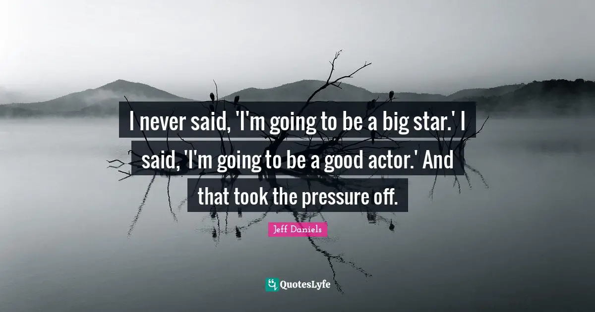 I never said, 'I'm going to be a big star.' I said, 'I'm going to be a good actor.' And that took the pressure off.