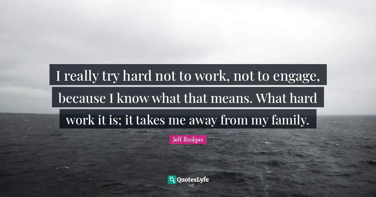 I really try hard not to work, not to engage, because I know what that means. What hard work it is; it takes me away from my family.