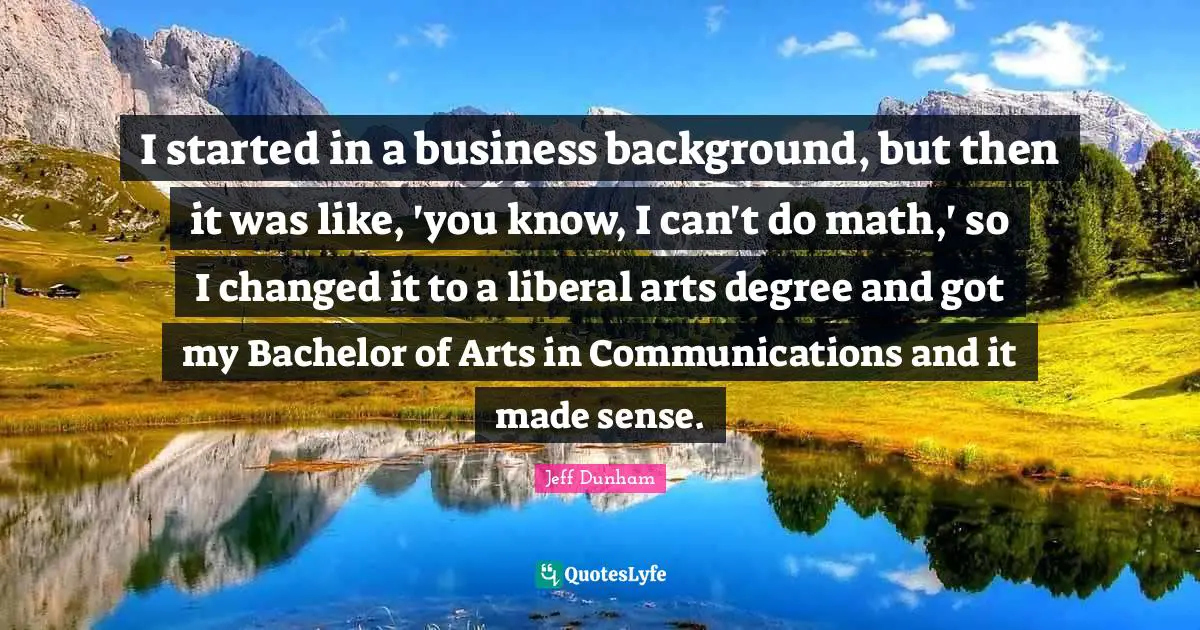 I started in a business background, but then it was like, 'you know, I can't do math,' so I changed it to a liberal arts degree and got my Bachelor of Arts in Communications and it made sense.