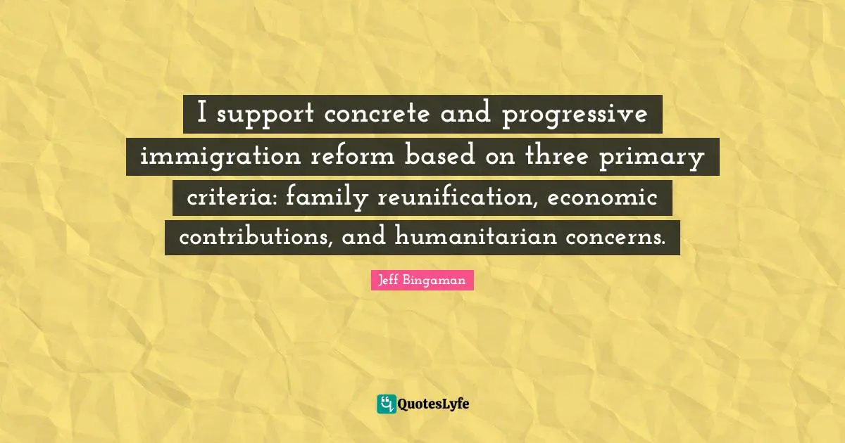 Immigration Quotes: "I support concrete and progressive immigration reform based on three primary criteria: family reunification, economic contributions, and humanitarian concerns."