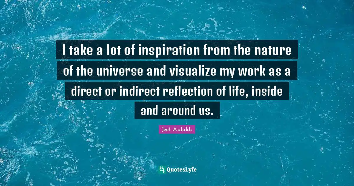 I take a lot of inspiration from the nature of the universe and visualize my work as a direct or indirect reflection of life, inside and around us.