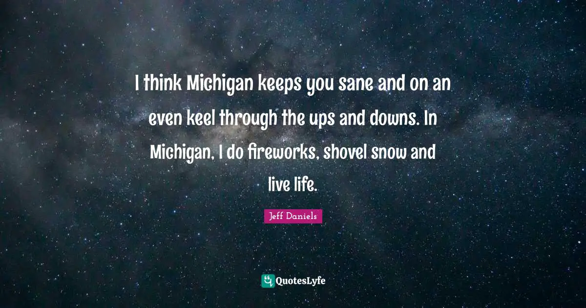 I think Michigan keeps you sane and on an even keel through the ups and downs. In Michigan, I do fireworks, shovel snow and live life.