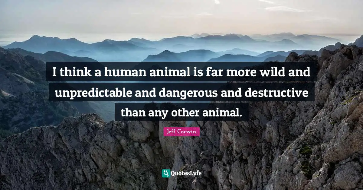 I think a human animal is far more wild and unpredictable and dangerous and destructive than any other animal.