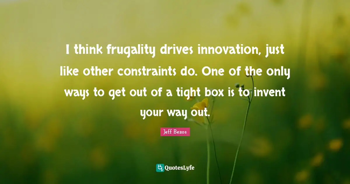 I think frugality drives innovation, just like other constraints do. One of the only ways to get out of a tight box is to invent your way out.