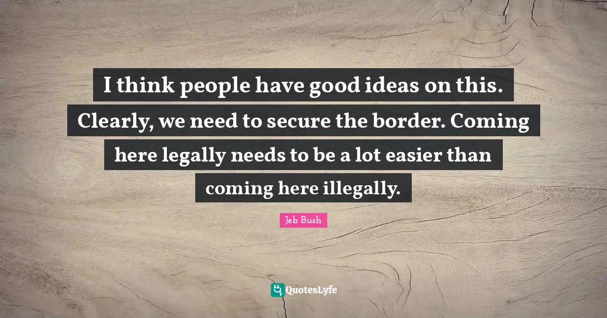 I think people have good ideas on this. Clearly, we need to secure the border. Coming here legally needs to be a lot easier than coming here illegally.