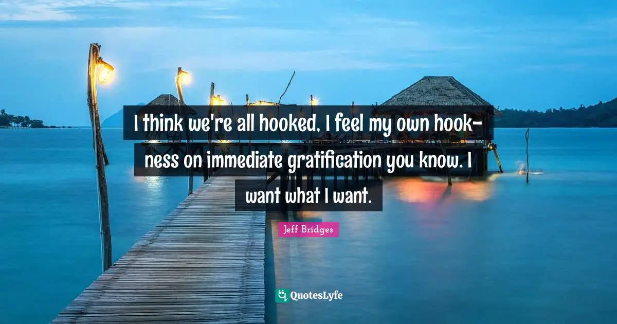 Hooked Quotes: "I think we're all hooked, I feel my own hook-ness on immediate gratification you know. I want what I want."
