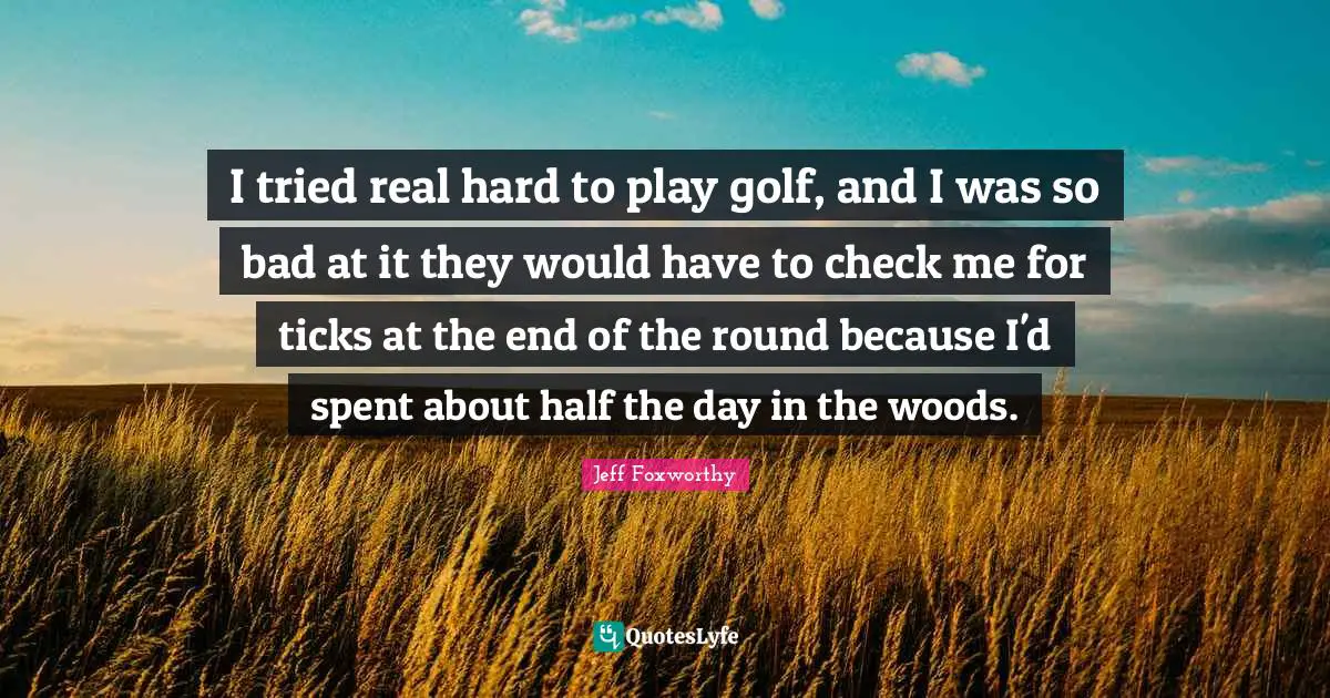 I tried real hard to play golf, and I was so bad at it they would have to check me for ticks at the end of the round because I'd spent about half the day in the woods.