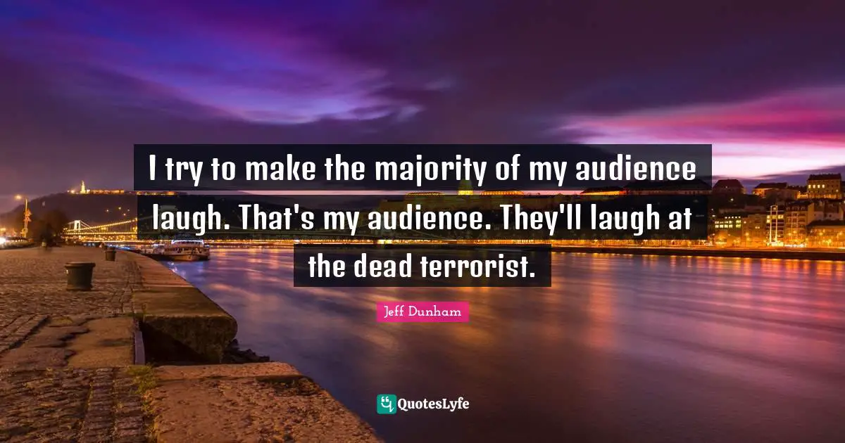 I try to make the majority of my audience laugh. That's my audience. They'll laugh at the dead terrorist.