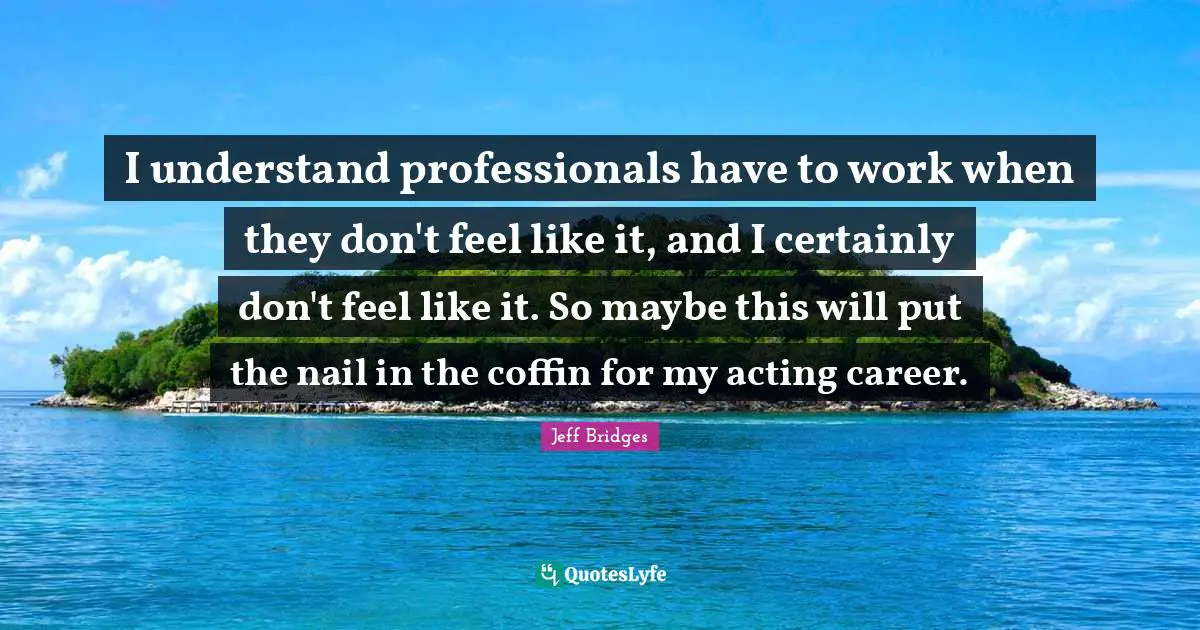 I understand professionals have to work when they don't feel like it, and I certainly don't feel like it. So maybe this will put the nail in the coffin for my acting career.