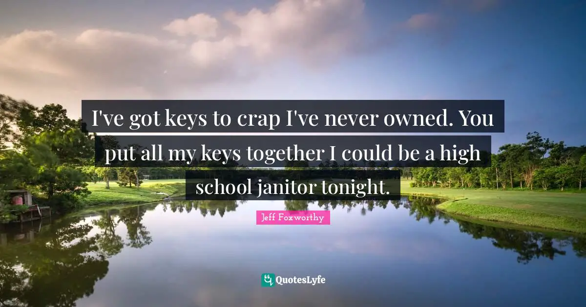 I've got keys to crap I've never owned. You put all my keys together I could be a high school janitor tonight.