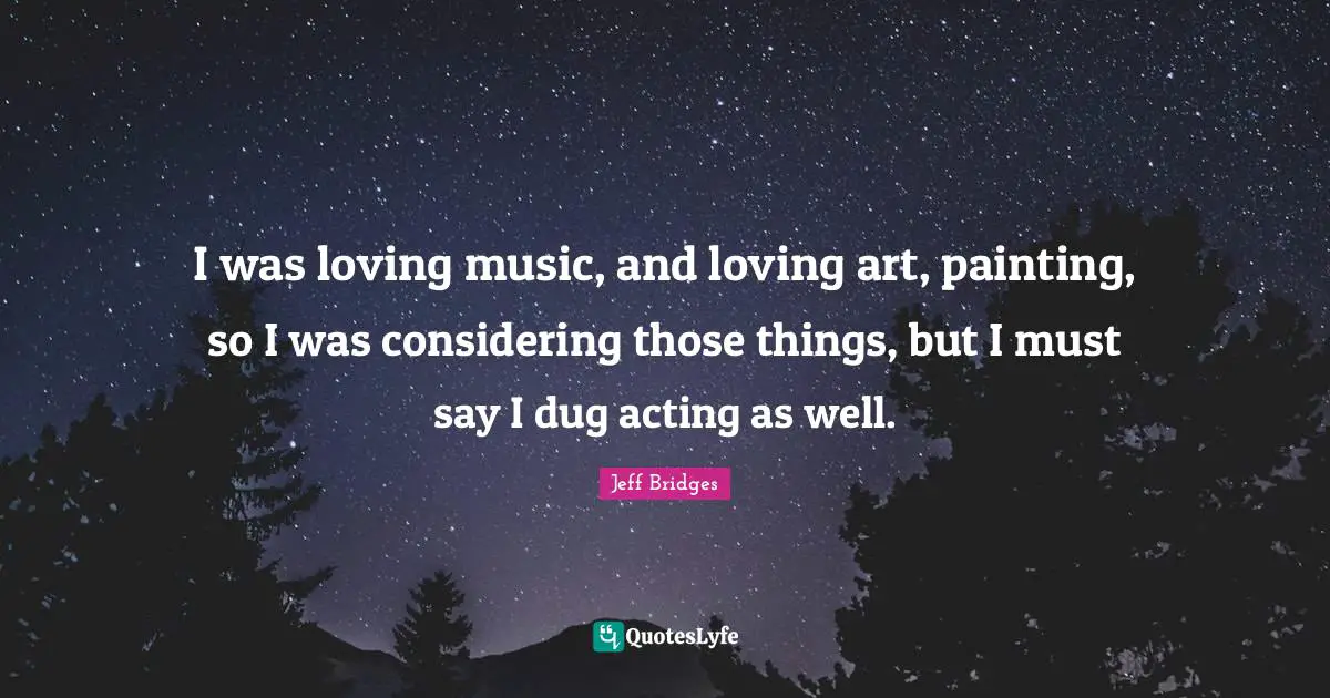 I was loving music, and loving art, painting, so I was considering those things, but I must say I dug acting as well.