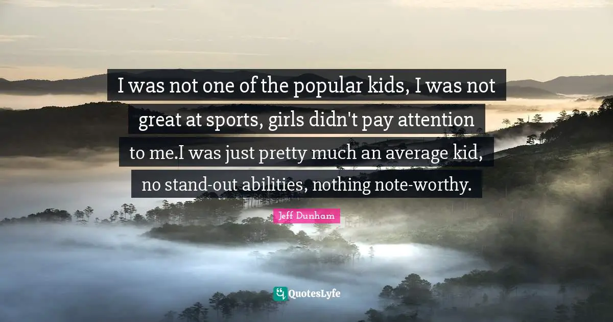 I was not one of the popular kids, I was not great at sports, girls didn't pay attention to me.I was just pretty much an average kid, no stand-out abilities, nothing note-worthy.
