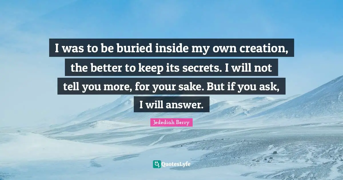 I was to be buried inside my own creation, the better to keep its secrets. I will not tell you more, for your sake. But if you ask, I will answer.