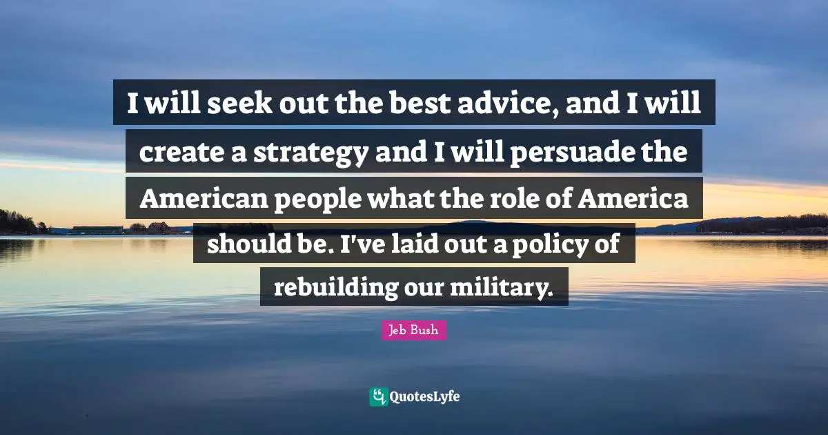 I will seek out the best advice, and I will create a strategy and I will persuade the American people what the role of America should be. I've laid out a policy of rebuilding our military.