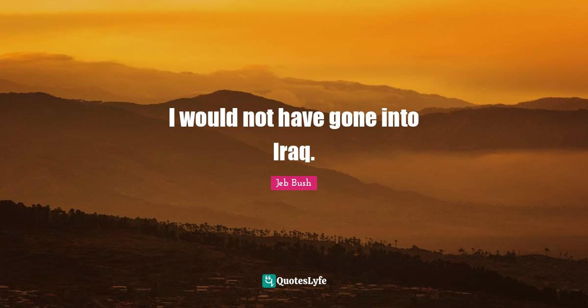 I would not have gone into Iraq.