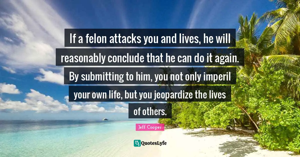If a felon attacks you and lives, he will reasonably conclude that he can do it again. By submitting to him, you not only imperil your own life, but you jeopardize the lives of others.