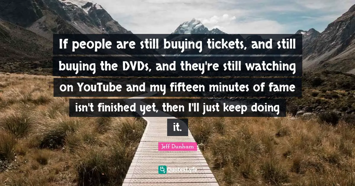 If people are still buying tickets, and still buying the DVDs, and they're still watching on YouTube and my fifteen minutes of fame isn't finished yet, then I'll just keep doing it.