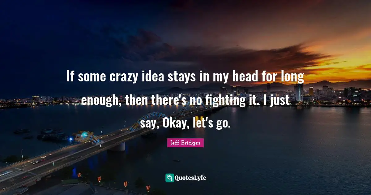 If some crazy idea stays in my head for long enough, then there's no fighting it. I just say, Okay, let's go.