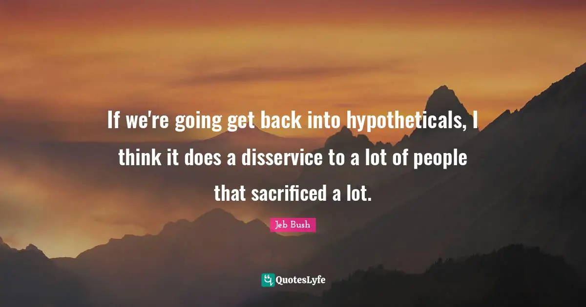 If we're going get back into hypotheticals, I think it does a disservice to a lot of people that sacrificed a lot.