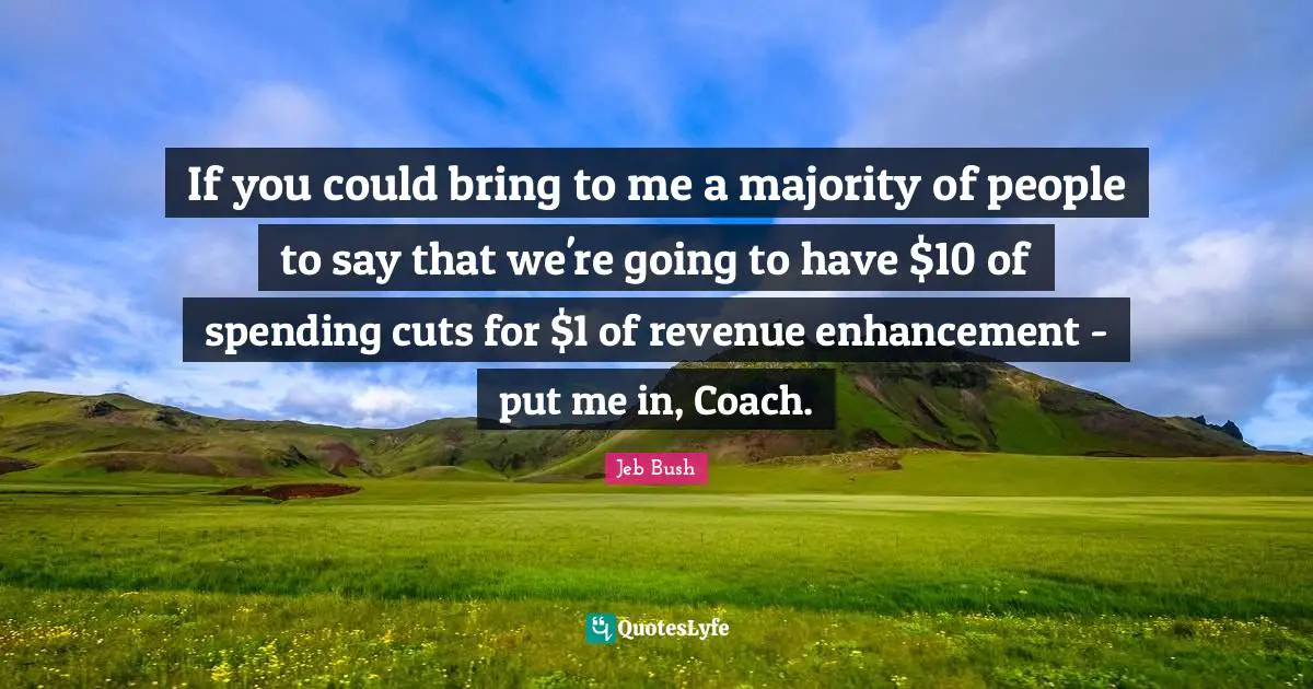 Jeb Bush Quotes: "If you could bring to me a majority of people to say that we're going to have $10 of spending cuts for $1 of revenue enhancement - put me in, Coach."
